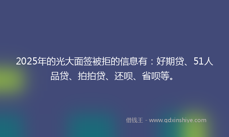 2025年的光大面签被拒的信息有：好期贷、51人品贷、拍拍贷、还呗、省呗等。