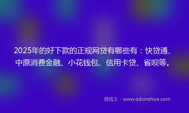 2025年的好下款的正规网贷有哪些有：快贷通、中原消费金融、小花钱包、信用卡贷、省呗等。