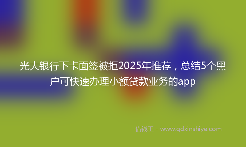 光大银行下卡面签被拒2025年推荐，总结5个黑户可快速办理小额贷款业务的app