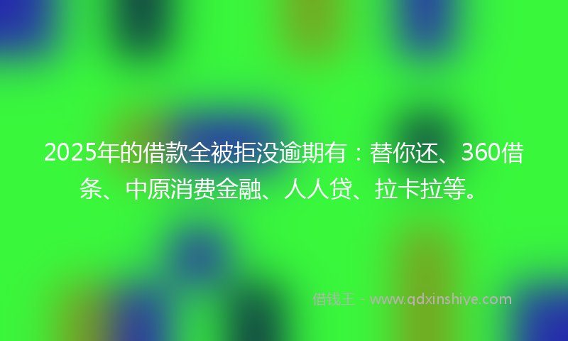 2025年的借款全被拒没逾期有：替你还、360借条、中原消费金融、人人贷、拉卡拉等。