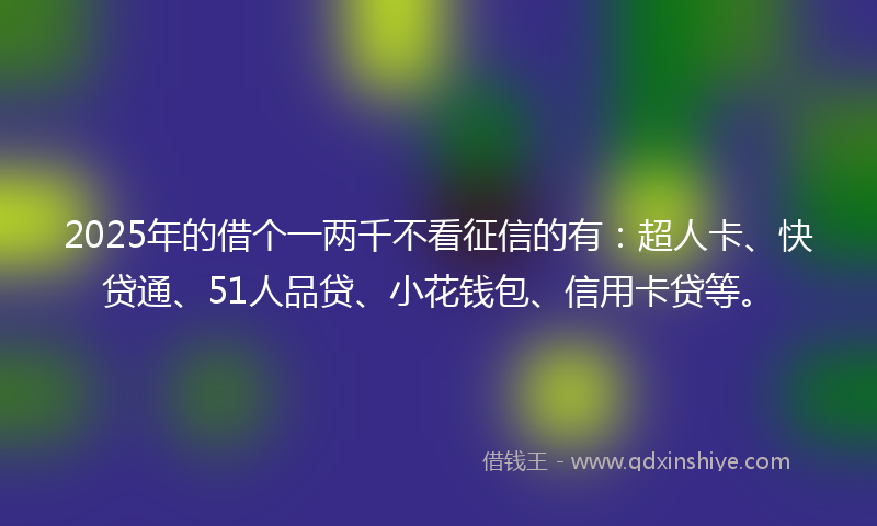 2025年的借个一两千不看征信的有：超人卡、快贷通、51人品贷、小花钱包、信用卡贷等。