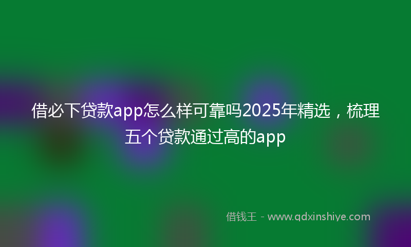 借必下贷款app怎么样可靠吗2025年精选，梳理五个贷款通过高的app