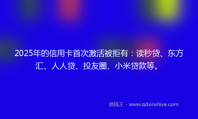 2025年的信用卡首次激活被拒有：读秒贷、东方汇、人人贷、投友圈、小米贷款等。
