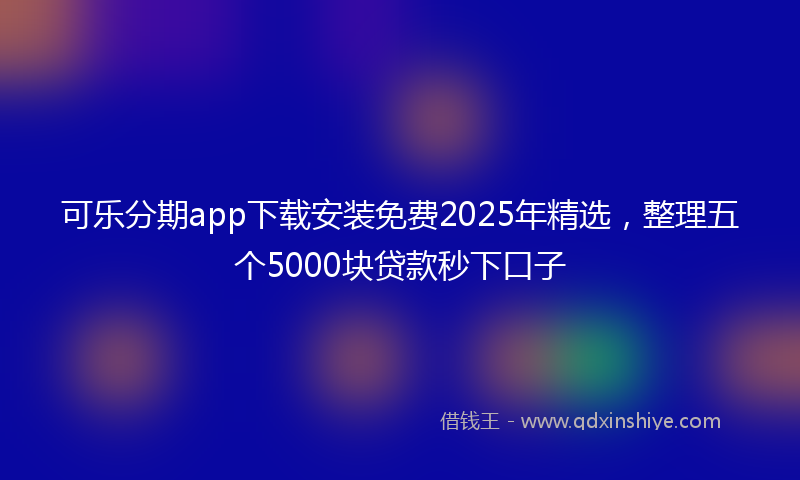 可乐分期app下载安装免费2025年精选，整理五个5000块贷款秒下口子