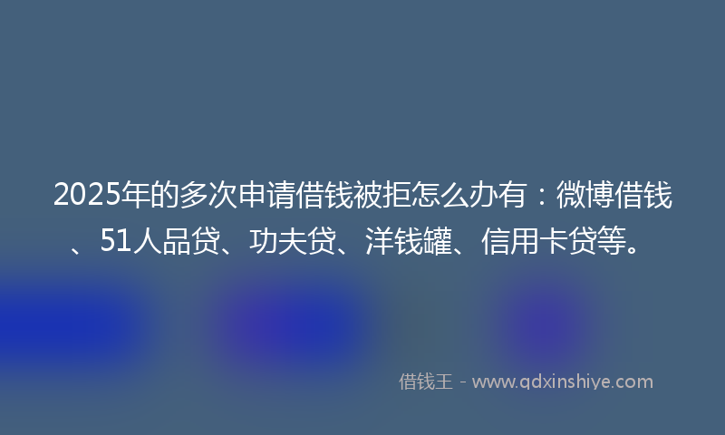 2025年的多次申请借钱被拒怎么办有：微博借钱、51人品贷、功夫贷、洋钱罐、信用卡贷等。