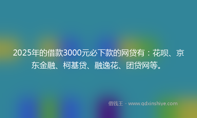 2025年的借款3000元必下款的网贷有：花呗、京东金融、柯基贷、融逸花、团贷网等。