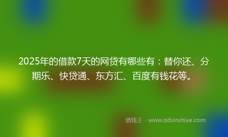 2025年的借款7天的网贷有哪些有：替你还、分期乐、快贷通、东方汇、百度有钱花等。