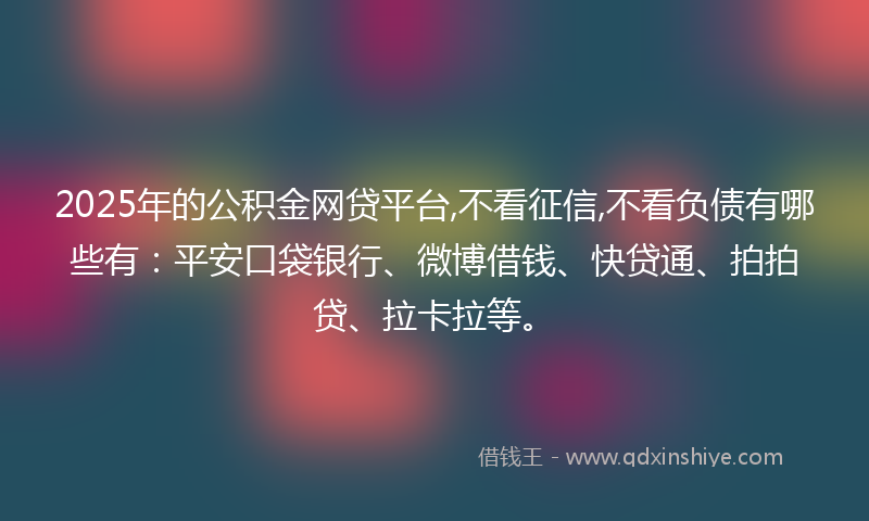 2025年的公积金网贷平台,不看征信,不看负债有哪些有：平安口袋银行、微博借钱、快贷通、拍拍贷、拉卡拉等。
