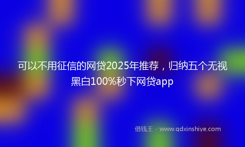 可以不用征信的网贷2025年推荐，归纳五个无视黑白100%秒下网贷app
