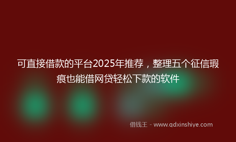 可直接借款的平台2025年推荐，整理五个征信瑕疵也能借网贷轻松下款的软件