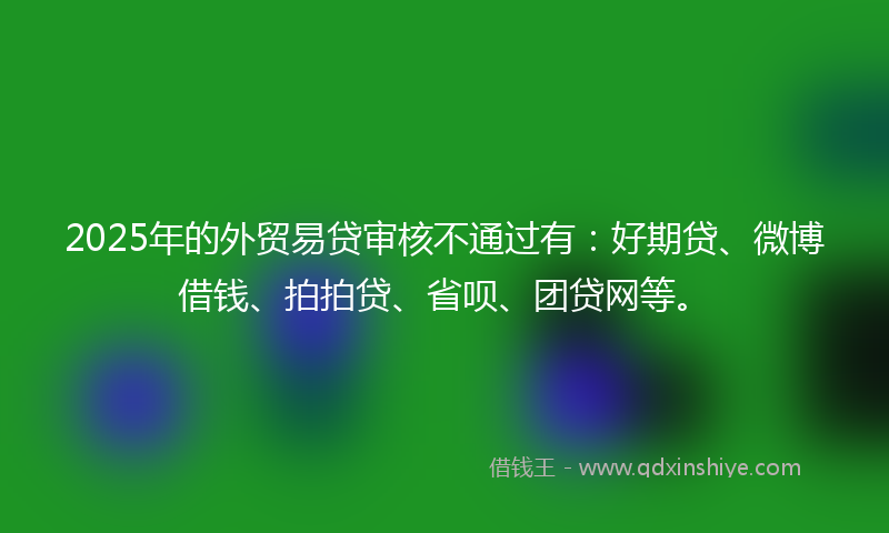 2025年的外贸易贷审核不通过有：好期贷、微博借钱、拍拍贷、省呗、团贷网等。