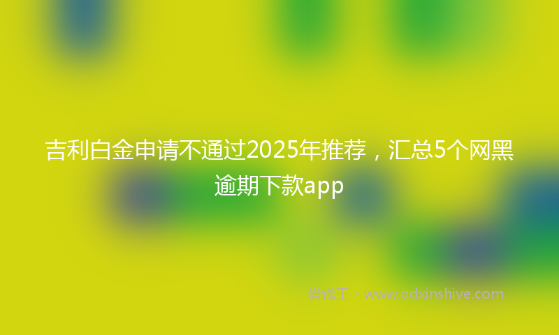 吉利白金申请不通过2025年推荐，汇总5个网黑逾期下款app