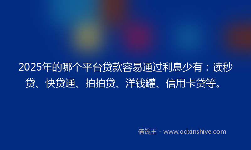 2025年的哪个平台贷款容易通过利息少有：读秒贷、快贷通、拍拍贷、洋钱罐、信用卡贷等。