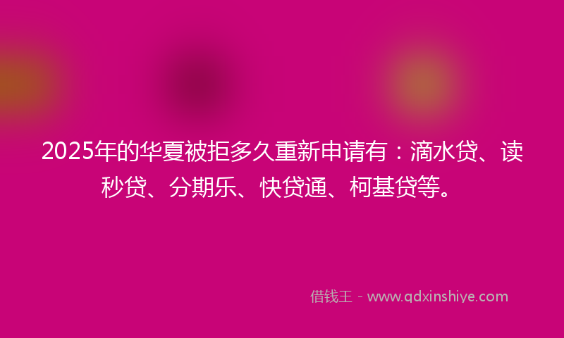 2025年的华夏被拒多久重新申请有：滴水贷、读秒贷、分期乐、快贷通、柯基贷等。