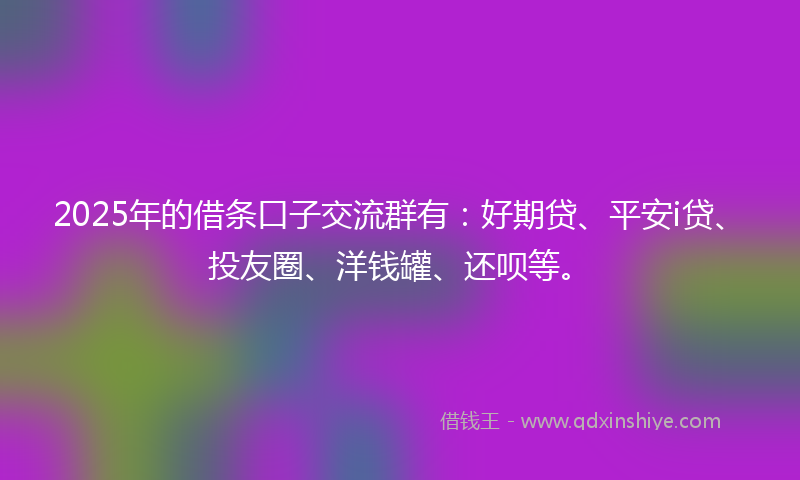 2025年的借条口子交流群有：好期贷、平安i贷、投友圈、洋钱罐、还呗等。