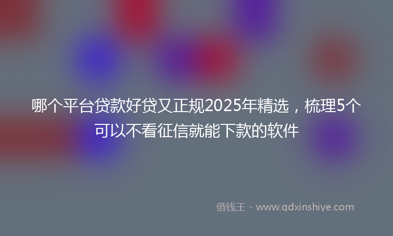哪个平台贷款好贷又正规2025年精选，梳理5个可以不看征信就能下款的软件