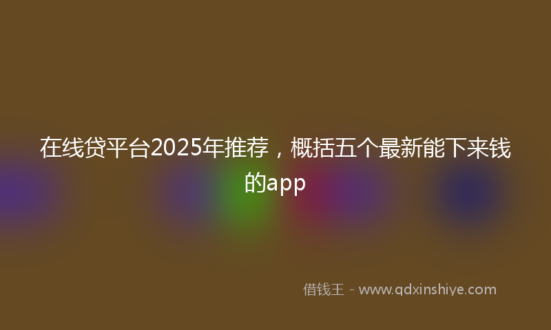 在线贷平台2025年推荐，概括五个最新能下来钱的app