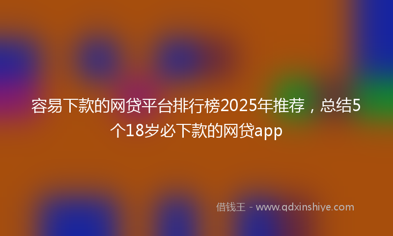 容易下款的网贷平台排行榜2025年推荐，总结5个18岁必下款的网贷app