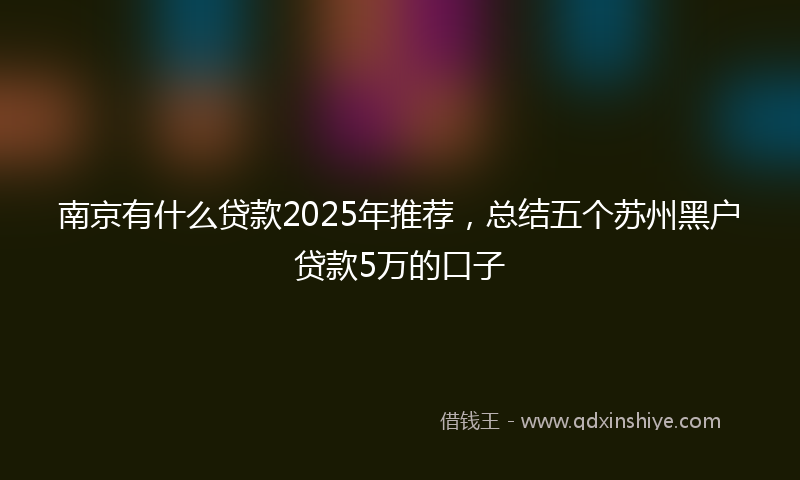 南京有什么贷款2025年推荐，总结五个苏州黑户贷款5万的口子
