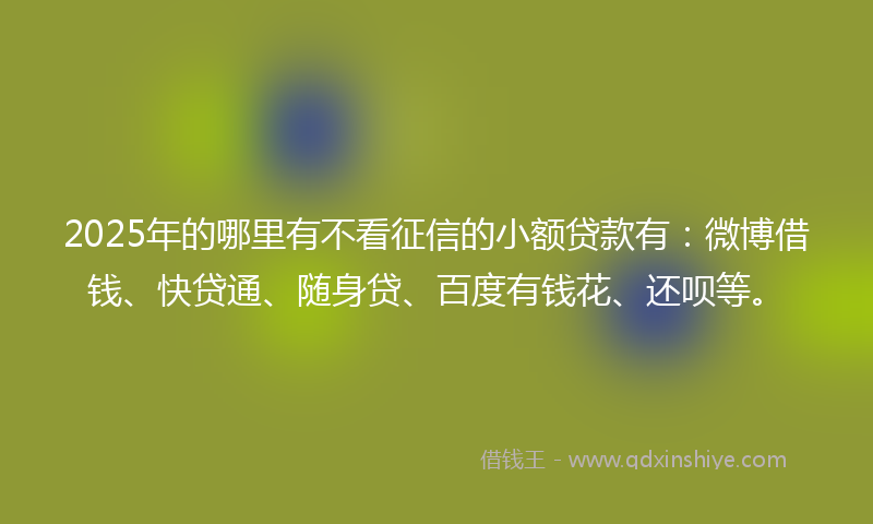 2025年的哪里有不看征信的小额贷款有：微博借钱、快贷通、随身贷、百度有钱花、还呗等。