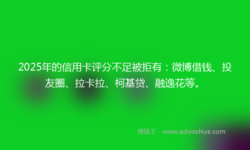 2025年的信用卡评分不足被拒有：微博借钱、投友圈、拉卡拉、柯基贷、融逸花等。