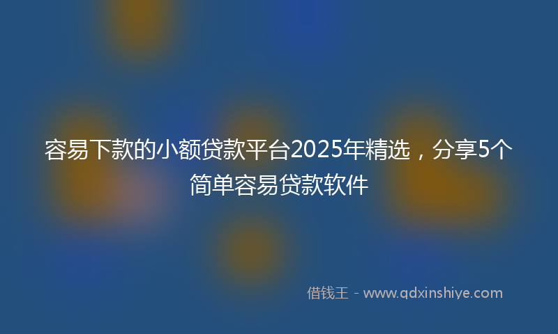 容易下款的小额贷款平台2025年精选，分享5个简单容易贷款软件