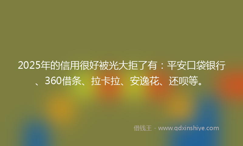 2025年的信用很好被光大拒了有：平安口袋银行、360借条、拉卡拉、安逸花、还呗等。
