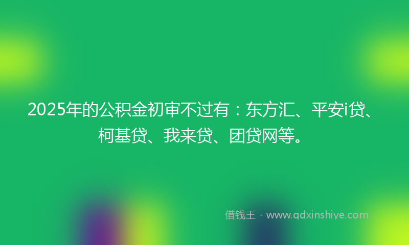 2025年的公积金初审不过有：东方汇、平安i贷、柯基贷、我来贷、团贷网等。