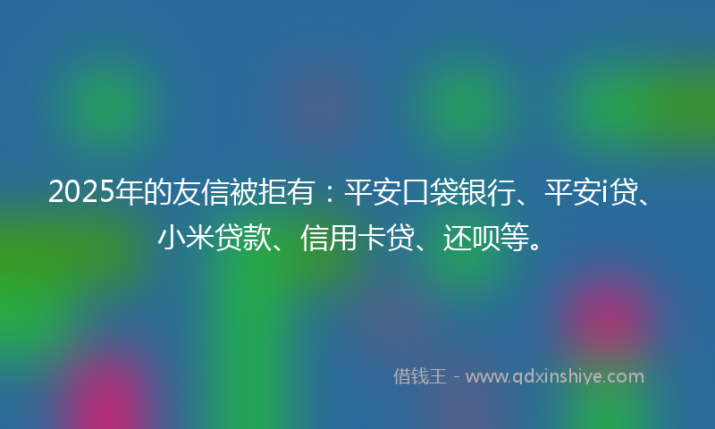 2025年的友信被拒有：平安口袋银行、平安i贷、小米贷款、信用卡贷、还呗等。
