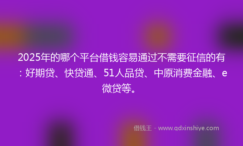 2025年的哪个平台借钱容易通过不需要征信的有：好期贷、快贷通、51人品贷、中原消费金融、e微贷等。
