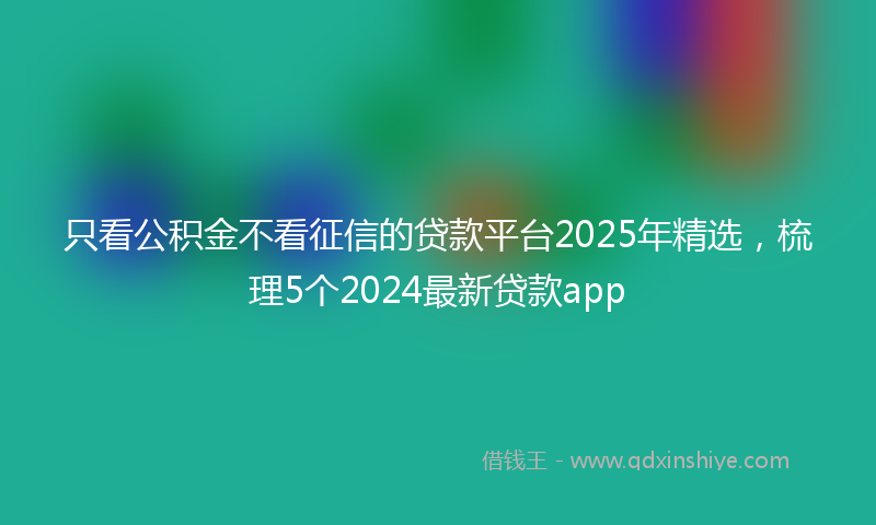 只看公积金不看征信的贷款平台2025年精选，梳理5个2024最新贷款app