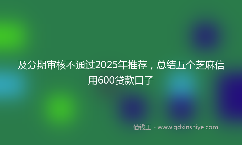 及分期审核不通过2025年推荐，总结五个芝麻信用600贷款口子