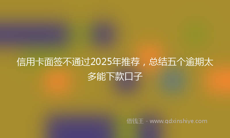 信用卡面签不通过2025年推荐，总结五个逾期太多能下款口子