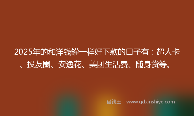 2025年的和洋钱罐一样好下款的口子有：超人卡、投友圈、安逸花、美团生活费、随身贷等。