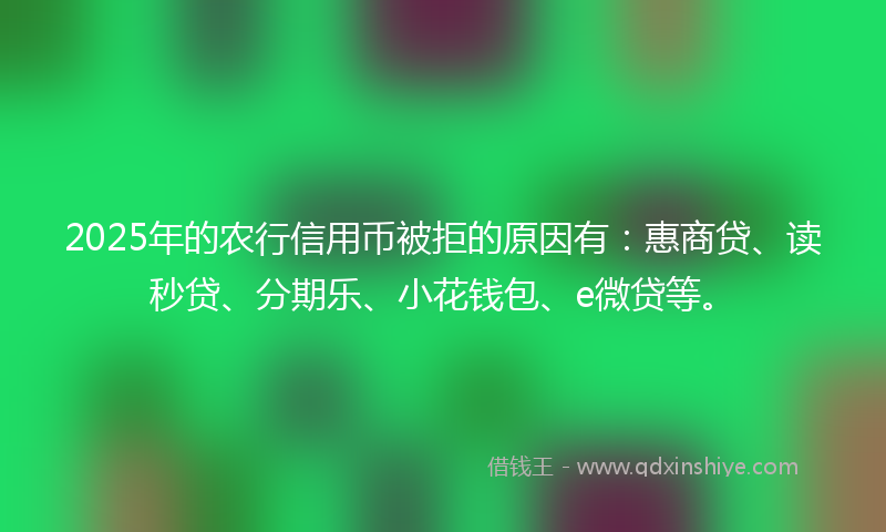 2025年的农行信用币被拒的原因有：惠商贷、读秒贷、分期乐、小花钱包、e微贷等。