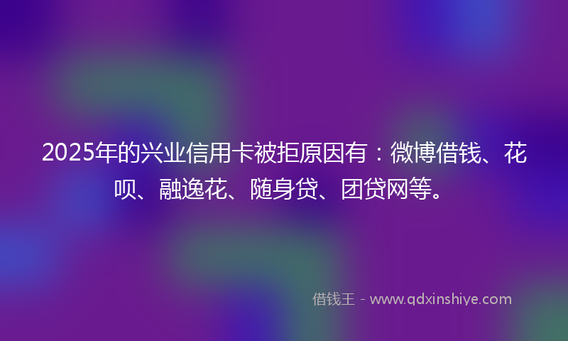 2025年的兴业信用卡被拒原因有：微博借钱、花呗、融逸花、随身贷、团贷网等。