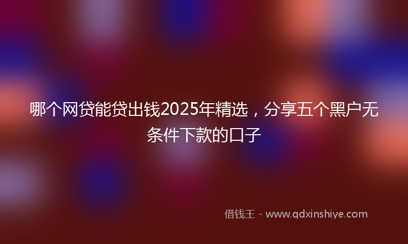 哪个网贷能贷出钱2025年精选，分享五个黑户无条件下款的口子