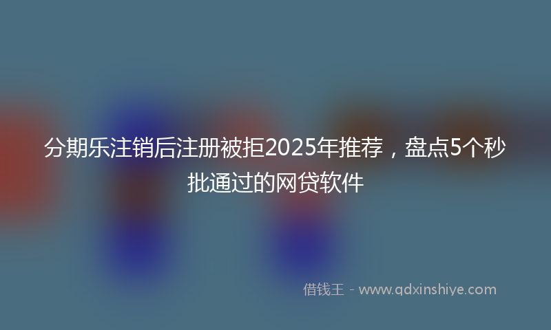分期乐注销后注册被拒2025年推荐，盘点5个秒批通过的网贷软件