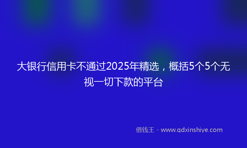 大银行信用卡不通过2025年精选，概括5个5个无视一切下款的平台