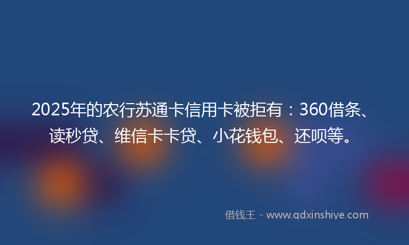 2025年的农行苏通卡信用卡被拒有：360借条、读秒贷、维信卡卡贷、小花钱包、还呗等。