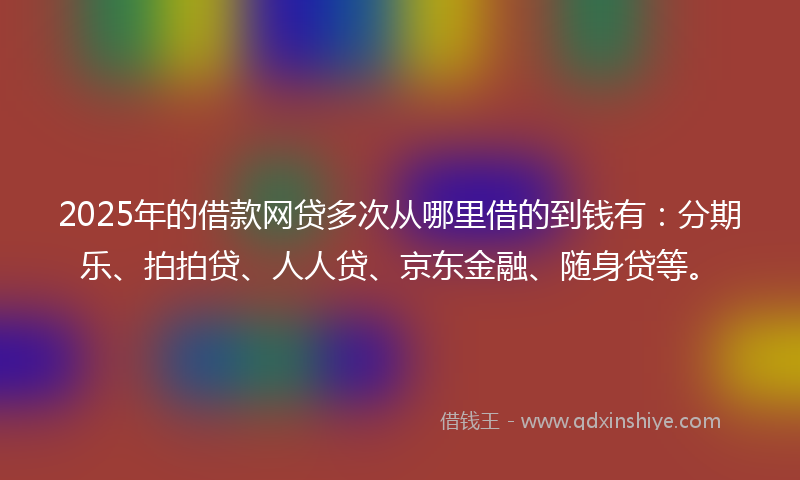 2025年的借款网贷多次从哪里借的到钱有：分期乐、拍拍贷、人人贷、京东金融、随身贷等。