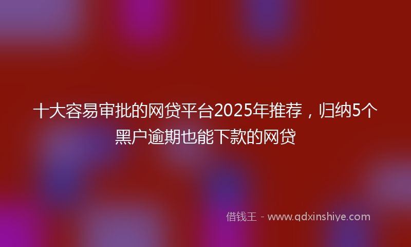 十大容易审批的网贷平台2025年推荐，归纳5个黑户逾期也能下款的网贷