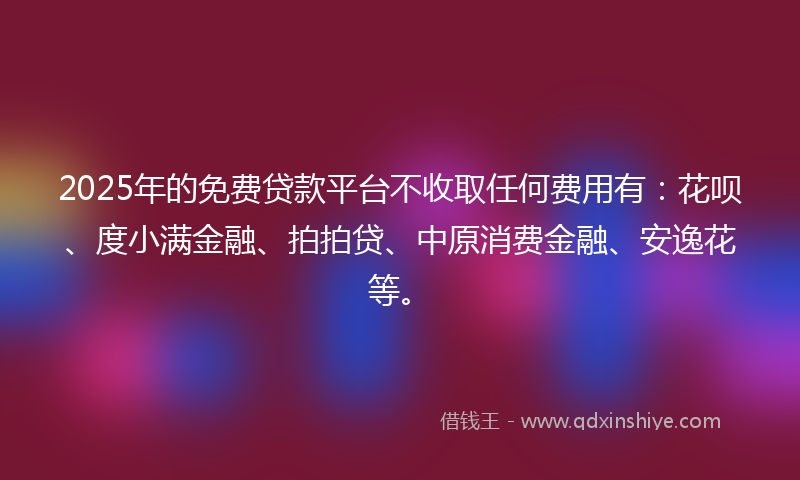 2025年的免费贷款平台不收取任何费用有：花呗、度小满金融、拍拍贷、中原消费金融、安逸花等。