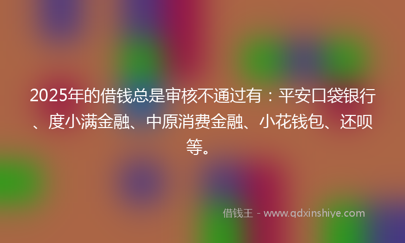 2025年的借钱总是审核不通过有：平安口袋银行、度小满金融、中原消费金融、小花钱包、还呗等。