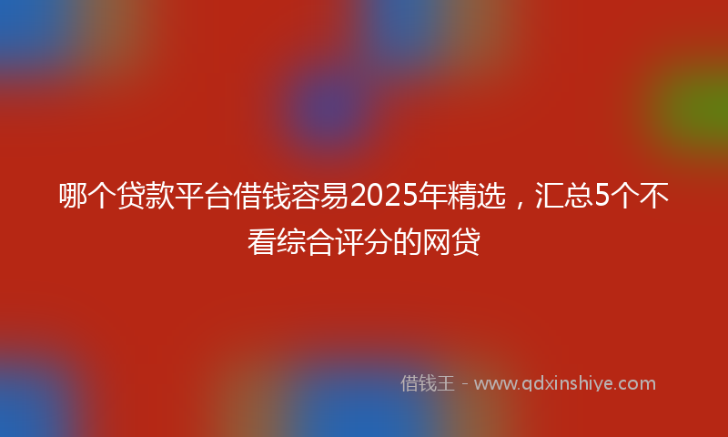 哪个贷款平台借钱容易2025年精选，汇总5个不看综合评分的网贷