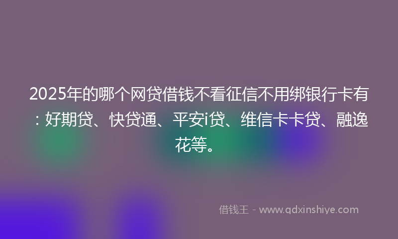 2025年的哪个网贷借钱不看征信不用绑银行卡有：好期贷、快贷通、平安i贷、维信卡卡贷、融逸花等。