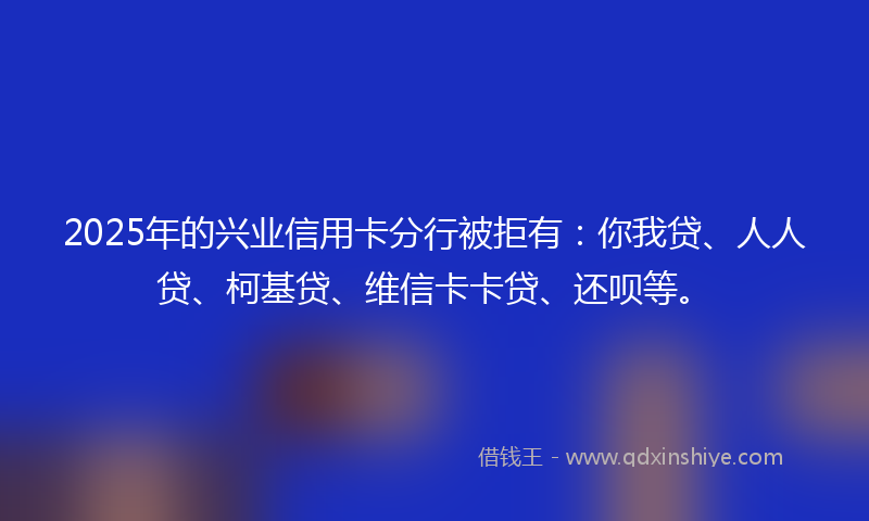 2025年的兴业信用卡分行被拒有：你我贷、人人贷、柯基贷、维信卡卡贷、还呗等。