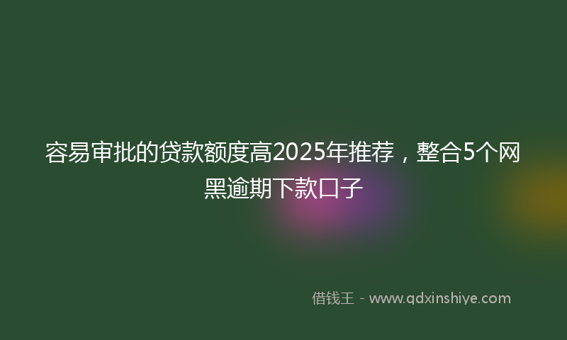 容易审批的贷款额度高2025年推荐，整合5个网黑逾期下款口子