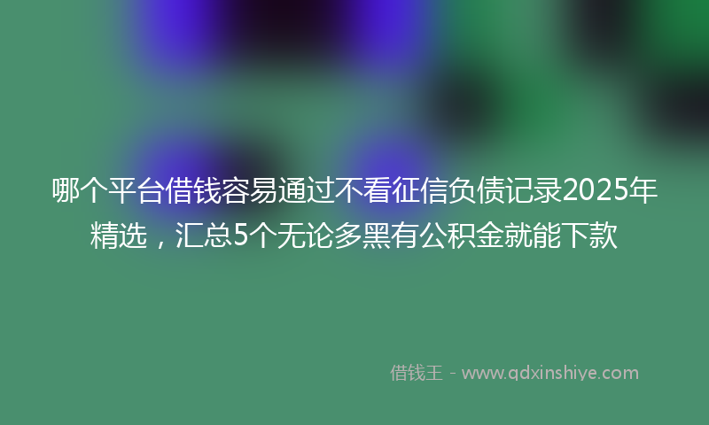 哪个平台借钱容易通过不看征信负债记录2025年精选，汇总5个无论多黑有公积金就能下款