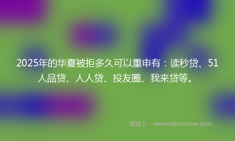 2025年的华夏被拒多久可以重申有：读秒贷、51人品贷、人人贷、投友圈、我来贷等。